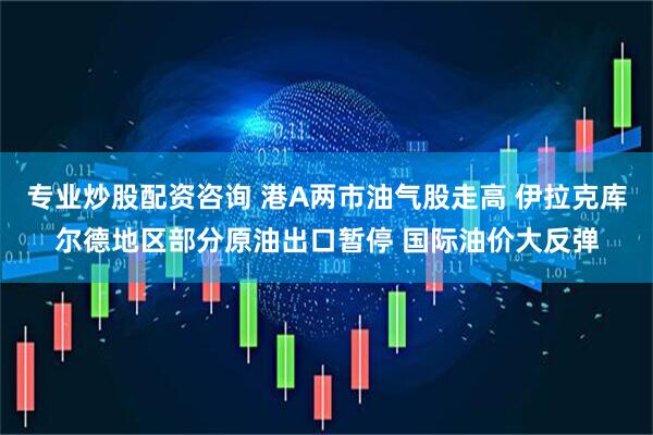 专业炒股配资咨询 港A两市油气股走高 伊拉克库尔德地区部分原油出口暂停 国际油价大反弹
