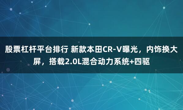 股票杠杆平台排行 新款本田CR-V曝光，内饰换大屏，搭载2.0L混合动力系统+四驱