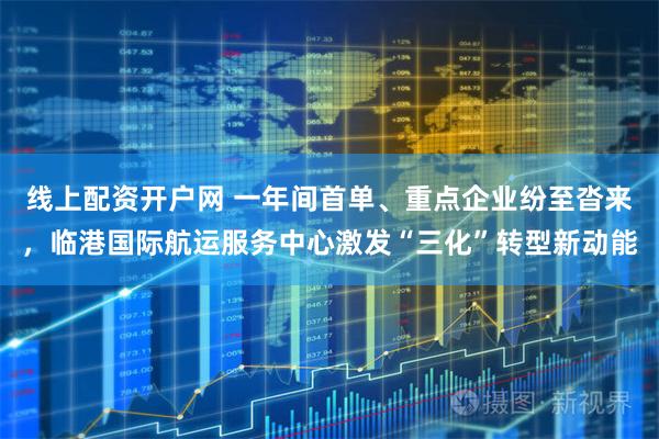 线上配资开户网 一年间首单、重点企业纷至沓来，临港国际航运服务中心激发“三化”转型新动能