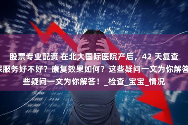 股票专业配资 在北大国际医院产后，42 天复查流程是怎样的？儿保服务好不好？康复效果如何？这些疑问一文为你解答！_检查_宝宝_情况