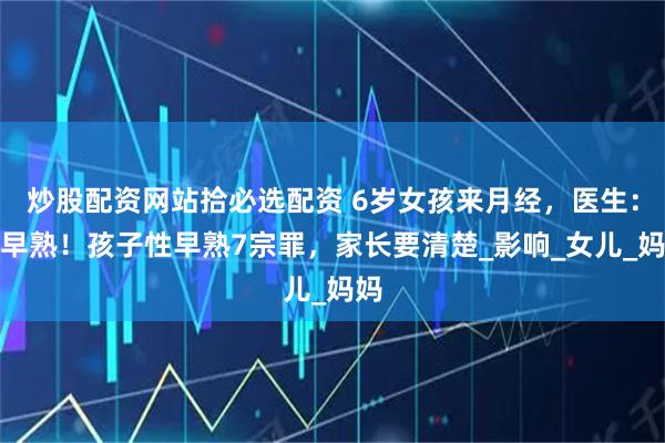 炒股配资网站拾必选配资 6岁女孩来月经，医生：性早熟！孩子性早熟7宗罪，家长要清楚_影响_女儿_妈妈