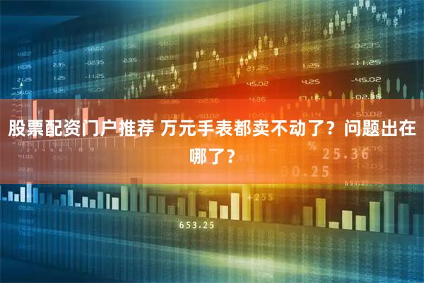 股票配资门户推荐 万元手表都卖不动了？问题出在哪了？