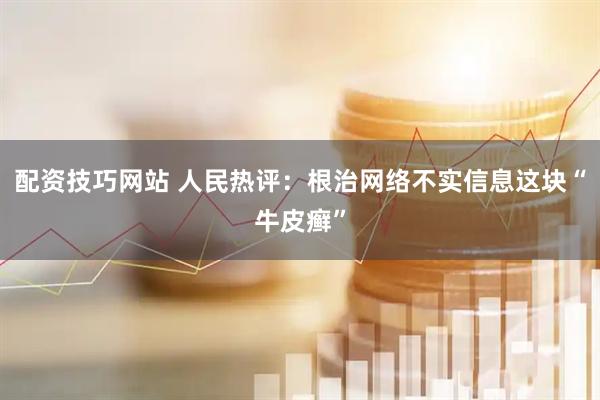 配资技巧网站 人民热评：根治网络不实信息这块“牛皮癣”