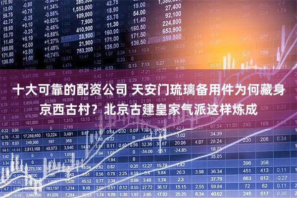 十大可靠的配资公司 天安门琉璃备用件为何藏身京西古村？北京古建皇家气派这样炼成