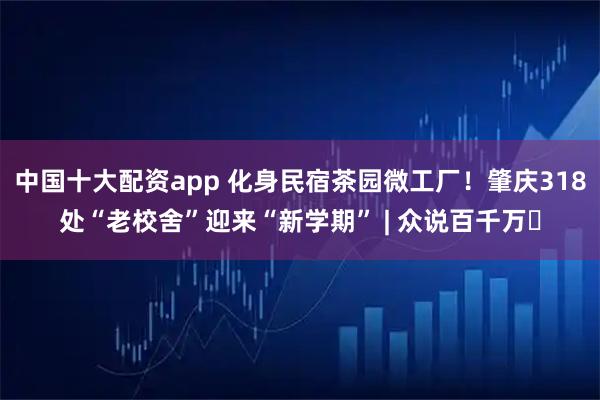 中国十大配资app 化身民宿茶园微工厂！肇庆318处“老校舍”迎来“新学期” | 众说百千万⑭