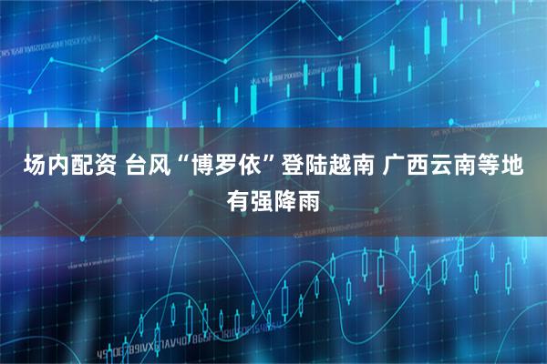 场内配资 台风“博罗依”登陆越南 广西云南等地有强降雨