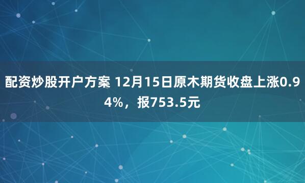 配资炒股开户方案 12月15日原木期货收盘上涨0.94%，报753.5元