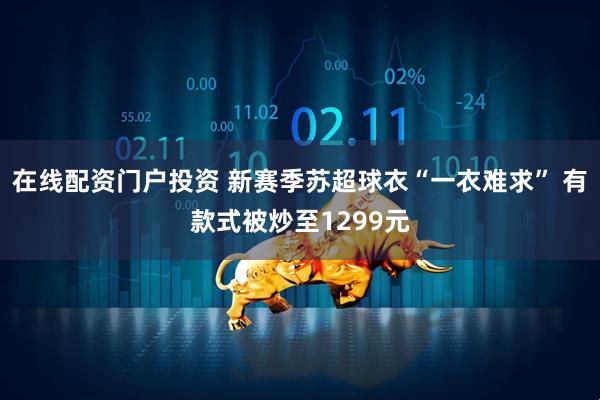 在线配资门户投资 新赛季苏超球衣“一衣难求” 有款式被炒至1299元